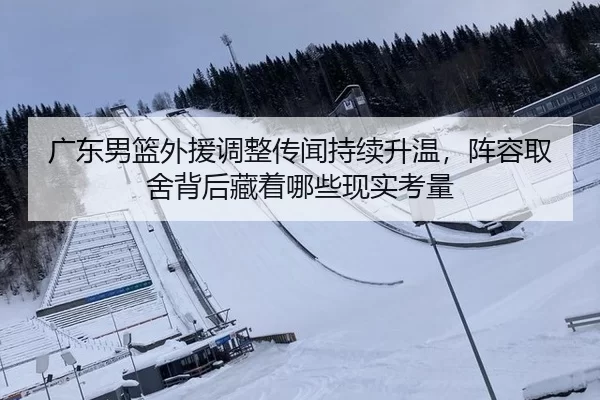 广东男篮外援调整传闻持续升温，阵容取舍背后藏着哪些现实考量
