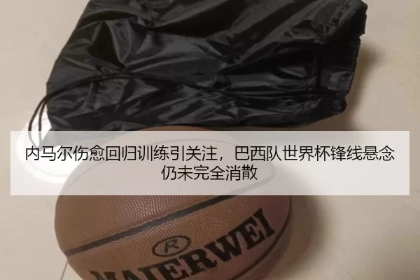 内马尔伤愈回归训练引关注，巴西队世界杯锋线悬念仍未完全消散